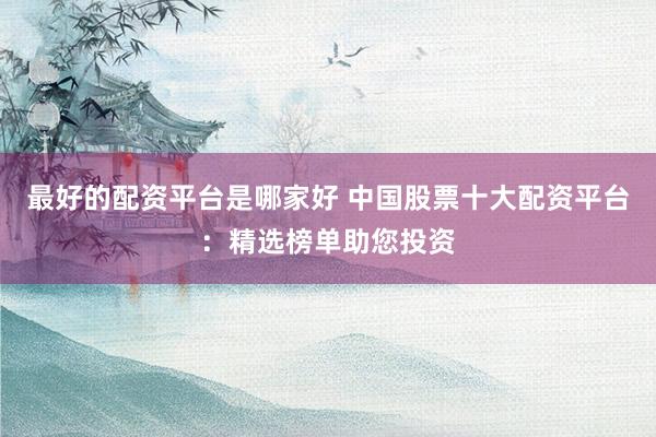 最好的配资平台是哪家好 中国股票十大配资平台：精选榜单助您投资