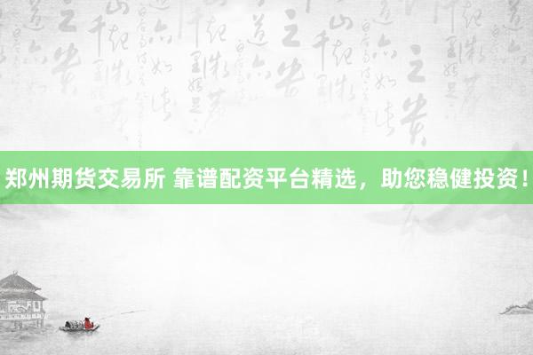 郑州期货交易所 靠谱配资平台精选，助您稳健投资！