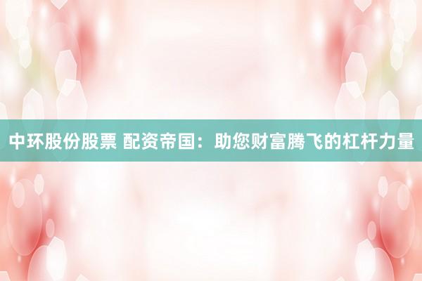 中环股份股票 配资帝国：助您财富腾飞的杠杆力量