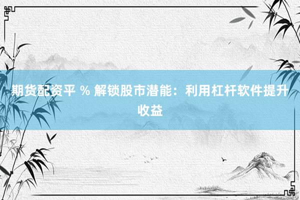 期货配资平 % 解锁股市潜能：利用杠杆软件提升收益