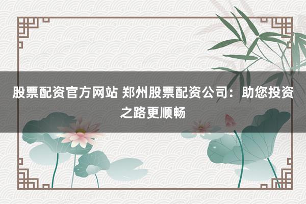 股票配资官方网站 郑州股票配资公司：助您投资之路更顺畅