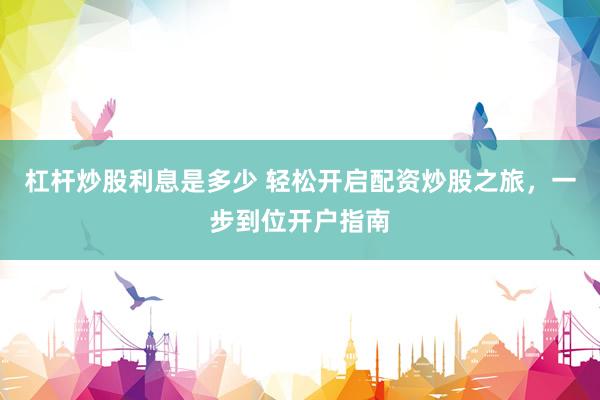 杠杆炒股利息是多少 轻松开启配资炒股之旅，一步到位开户指南