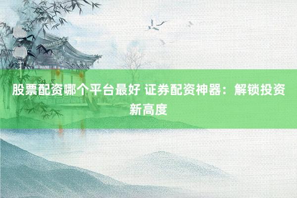 股票配资哪个平台最好 证券配资神器：解锁投资新高度