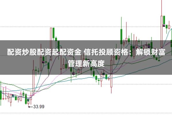 配资炒股配资起配资金 信托投顾资格：解锁财富管理新高度