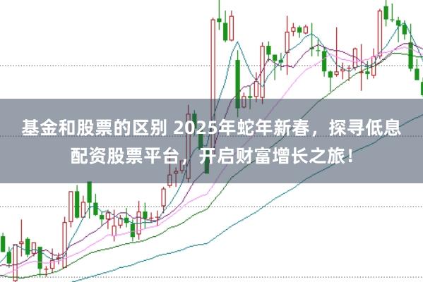 基金和股票的区别 2025年蛇年新春，探寻低息配资股票平台，开启财富增长之旅！