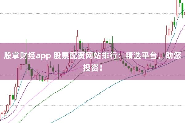 股掌财经app 股票配资网站排行：精选平台，助您投资！