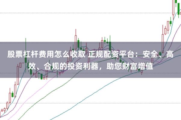 股票杠杆费用怎么收取 正规配资平台：安全、高效、合规的投资利器，助您财富增值