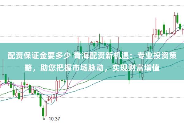 配资保证金要多少 青海配资新机遇：专业投资策略，助您把握市场脉动，实现财富增值