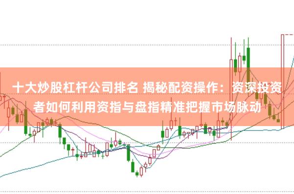 十大炒股杠杆公司排名 揭秘配资操作：资深投资者如何利用资指与盘指精准把握市场脉动