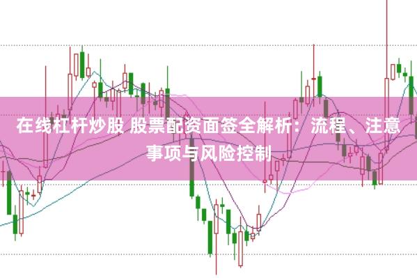 在线杠杆炒股 股票配资面签全解析：流程、注意事项与风险控制