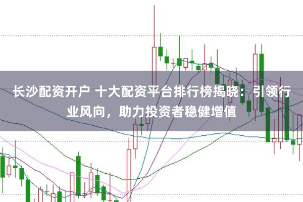 长沙配资开户 十大配资平台排行榜揭晓：引领行业风向，助力投资者稳健增值
