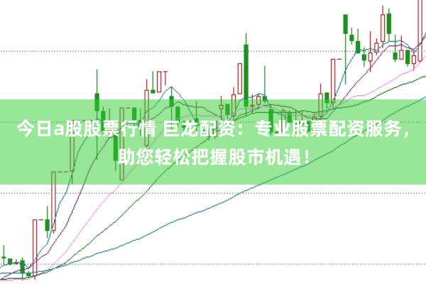 今日a股股票行情 巨龙配资：专业股票配资服务，助您轻松把握股市机遇！
