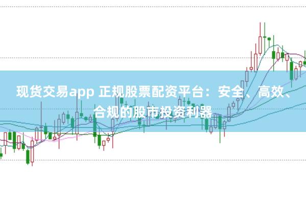 现货交易app 正规股票配资平台：安全、高效、合规的股市投资利器