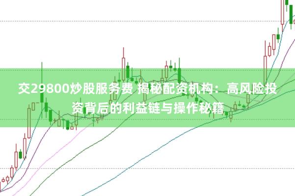 交29800炒股服务费 揭秘配资机构：高风险投资背后的利益链与操作秘籍