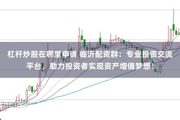 杠杆炒股在哪里申请 临沂配资群：专业投资交流平台，助力投资者实现资产增值梦想！