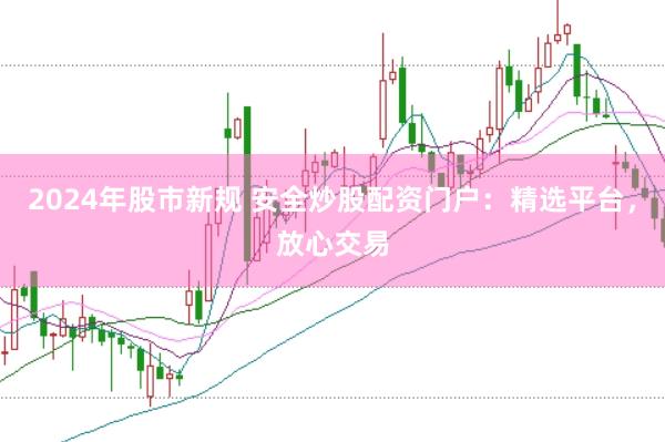 2024年股市新规 安全炒股配资门户：精选平台，放心交易