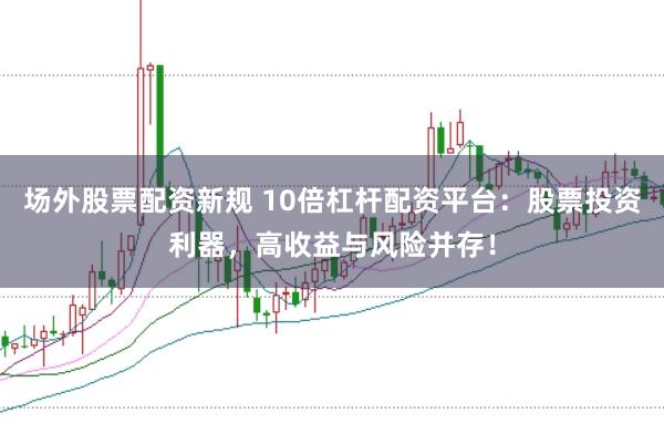 场外股票配资新规 10倍杠杆配资平台：股票投资利器，高收益与风险并存！