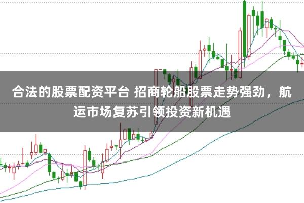 合法的股票配资平台 招商轮船股票走势强劲，航运市场复苏引领投资新机遇