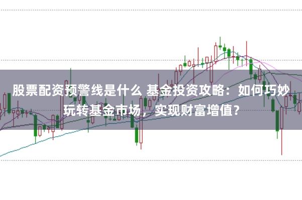 股票配资预警线是什么 基金投资攻略：如何巧妙玩转基金市场，实现财富增值？