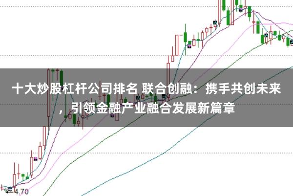 十大炒股杠杆公司排名 联合创融：携手共创未来，引领金融产业融合发展新篇章