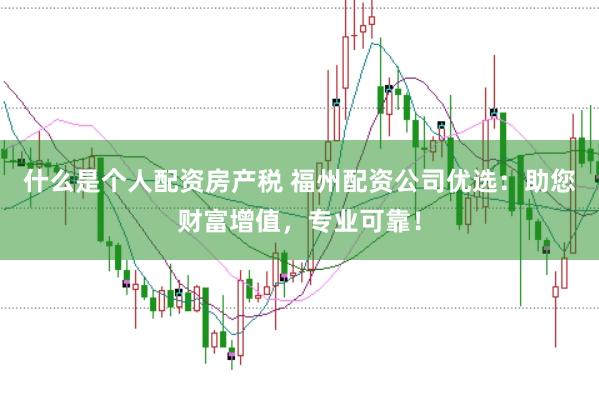 什么是个人配资房产税 福州配资公司优选：助您财富增值，专业可靠！