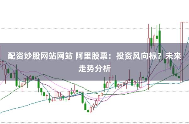 配资炒股网站网站 阿里股票：投资风向标？未来走势分析