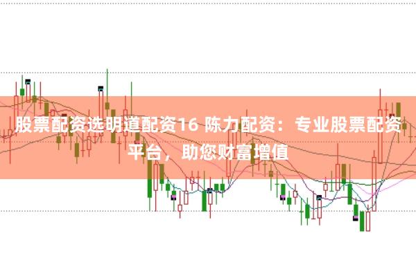 股票配资选明道配资16 陈力配资：专业股票配资平台，助您财富增值