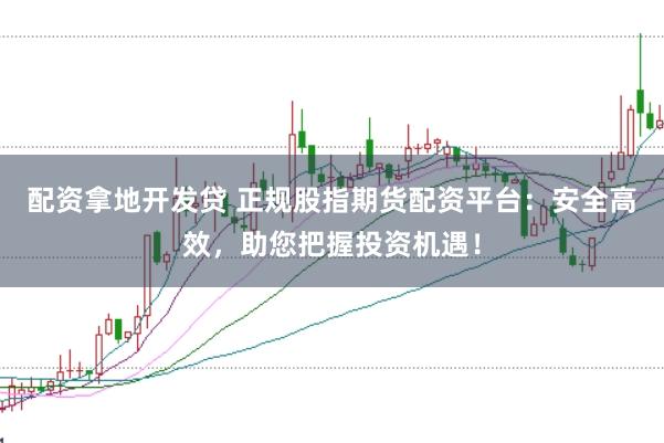 配资拿地开发贷 正规股指期货配资平台：安全高效，助您把握投资机遇！