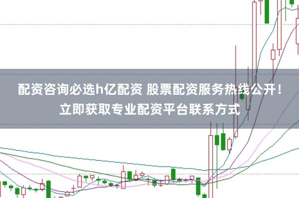 配资咨询必选h亿配资 股票配资服务热线公开！立即获取专业配资平台联系方式