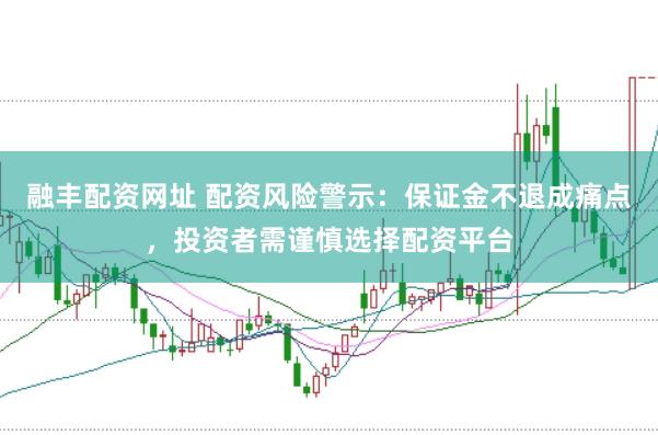 融丰配资网址 配资风险警示：保证金不退成痛点，投资者需谨慎选择配资平台