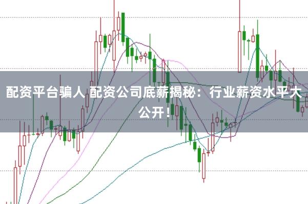 配资平台骗人 配资公司底薪揭秘：行业薪资水平大公开！