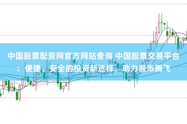 中国股票配资网官方网站查询 中国股票交易平台：便捷、安全的投资新选择，助力股市腾飞