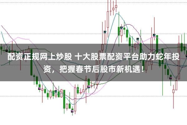 配资正规网上炒股 十大股票配资平台助力蛇年投资，把握春节后股市新机遇！