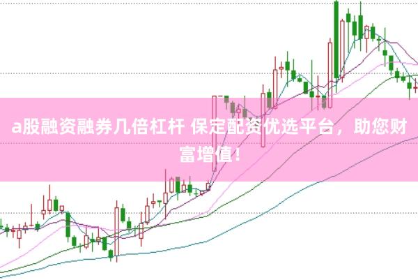 a股融资融券几倍杠杆 保定配资优选平台，助您财富增值！