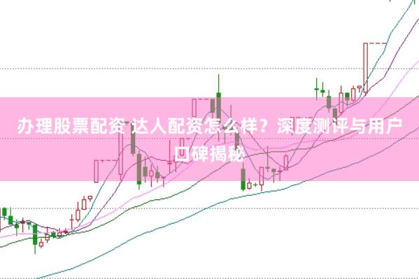 办理股票配资 达人配资怎么样？深度测评与用户口碑揭秘