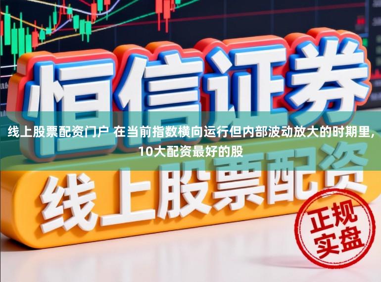 线上股票配资门户 在当前指数横向运行但内部波动放大的时期里，10大配资最好的股