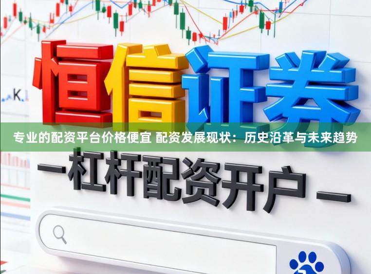 专业的配资平台价格便宜 配资发展现状：历史沿革与未来趋势