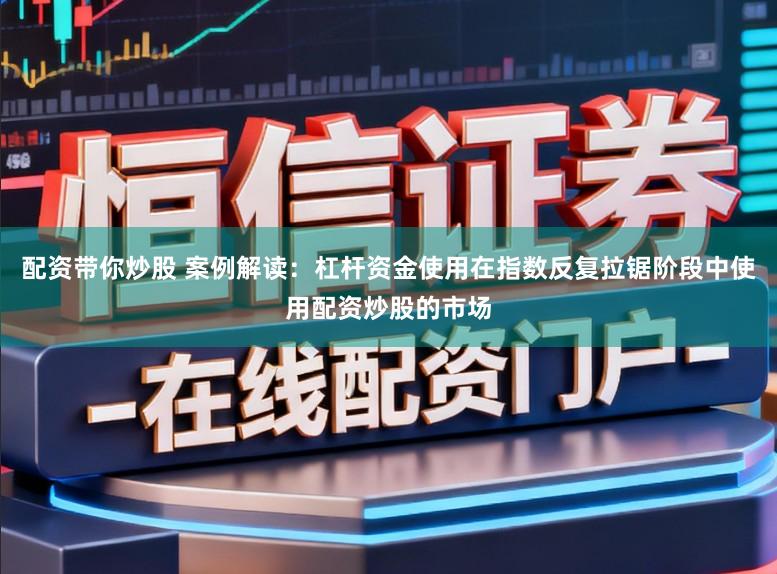 配资带你炒股 案例解读：杠杆资金使用在指数反复拉锯阶段中使用配资炒股的市场